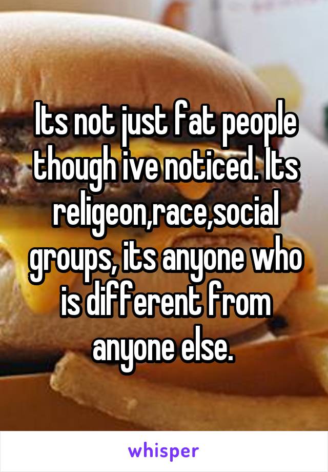 Its not just fat people though ive noticed. Its religeon,race,social groups, its anyone who is different from anyone else. 