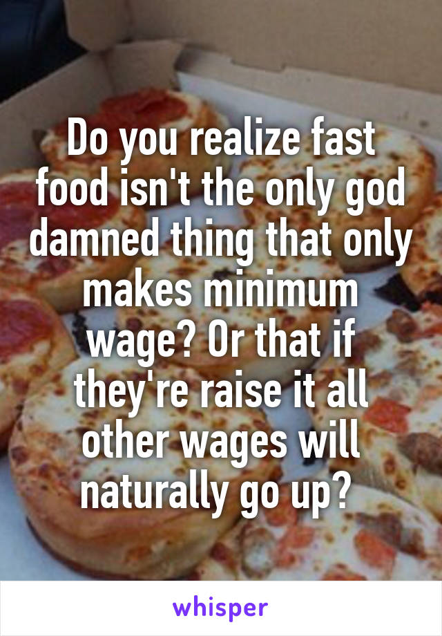 Do you realize fast food isn't the only god damned thing that only makes minimum wage? Or that if they're raise it all other wages will naturally go up? 