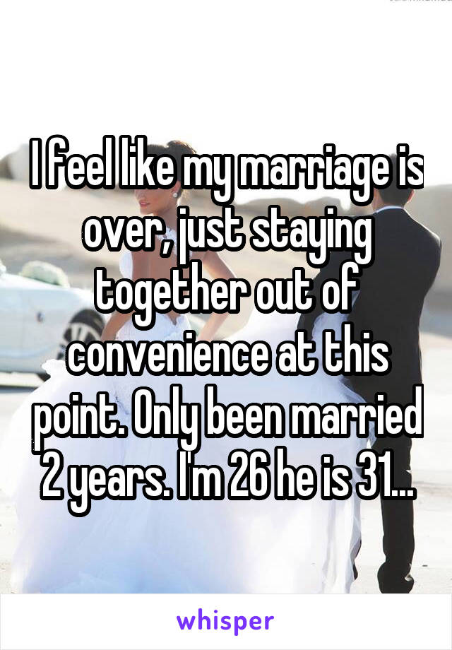 I feel like my marriage is over, just staying together out of convenience at this point. Only been married 2 years. I'm 26 he is 31...