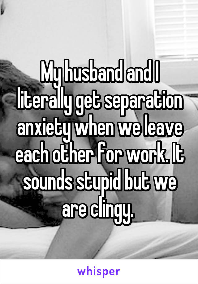 My husband and I literally get separation anxiety when we leave each other for work. It sounds stupid but we are clingy. 
