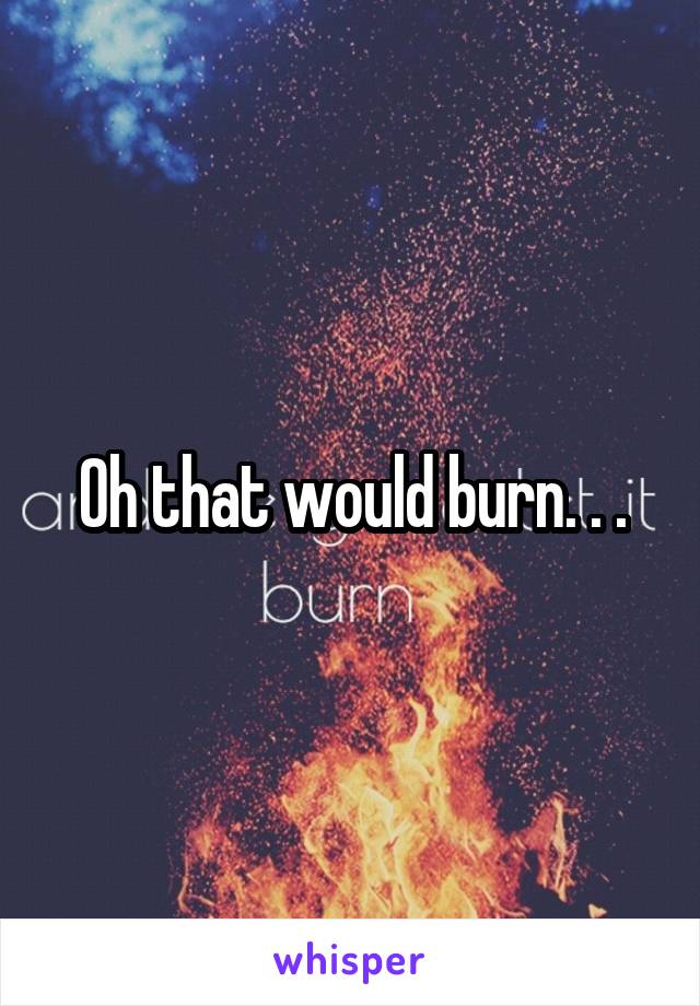 Oh that would burn. . .
