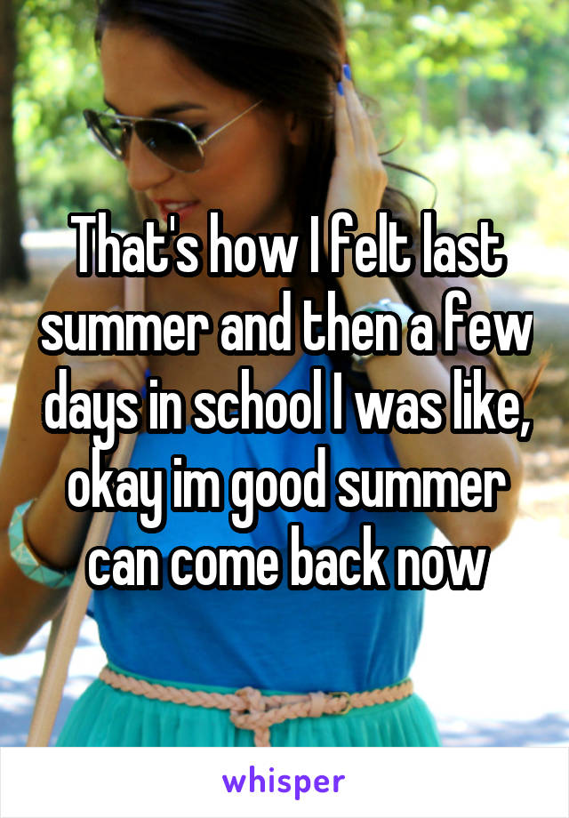 That's how I felt last summer and then a few days in school I was like, okay im good summer can come back now