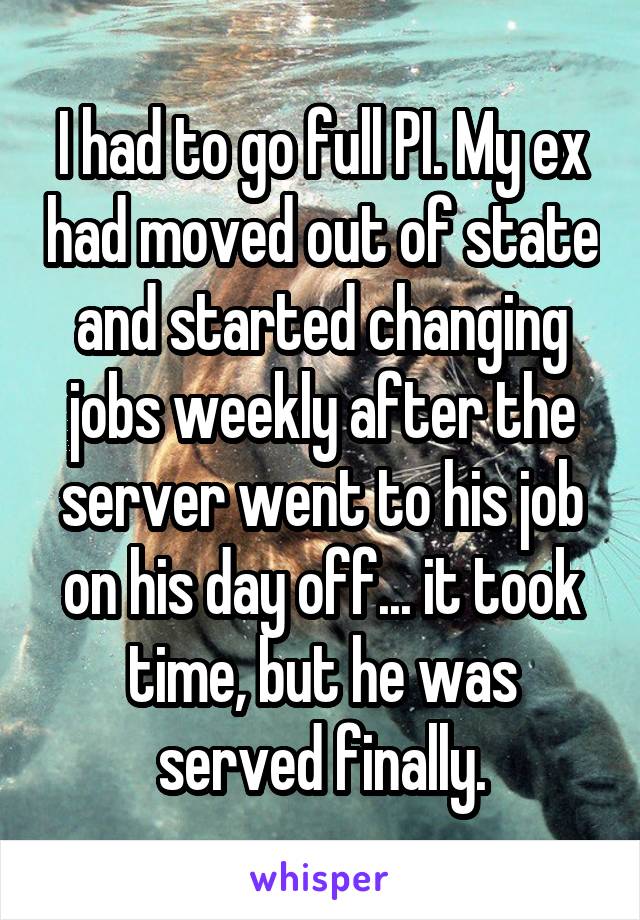 I had to go full PI. My ex had moved out of state and started changing jobs weekly after the server went to his job on his day off... it took time, but he was served finally.