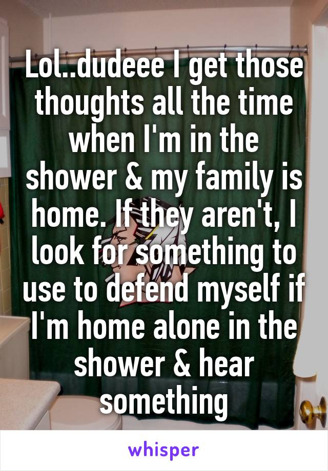 Lol..dudeee I get those thoughts all the time when I'm in the shower & my family is home. If they aren't, I look for something to use to defend myself if I'm home alone in the shower & hear something