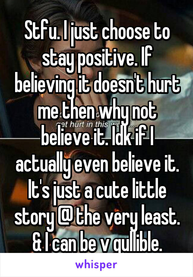 Stfu. I just choose to stay positive. If believing it doesn't hurt me then why not believe it. Idk if I actually even believe it. It's just a cute little story @ the very least. & I can be v gullible.