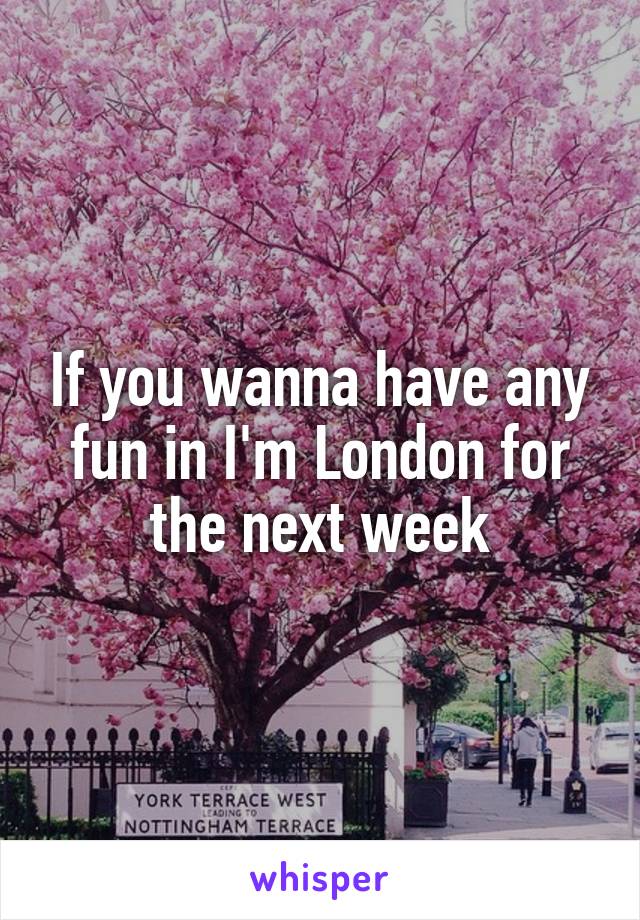 If you wanna have any fun in I'm London for the next week