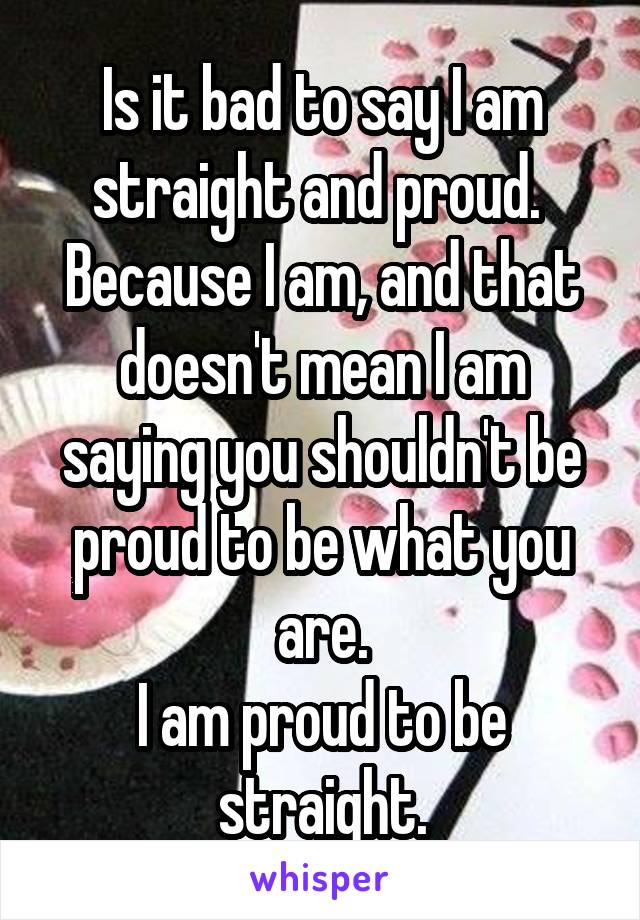 Is it bad to say I am straight and proud. 
Because I am, and that doesn't mean I am saying you shouldn't be proud to be what you are.
I am proud to be straight.