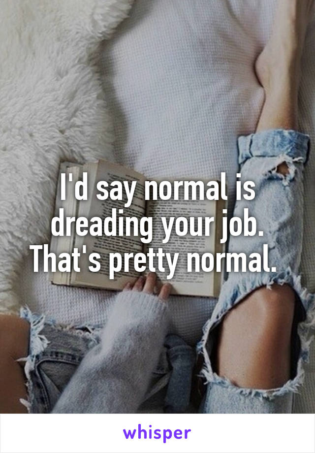 I'd say normal is dreading your job. That's pretty normal. 