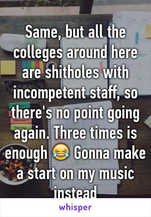 Same, but all the colleges around here are shitholes with incompetent staff, so there's no point going again. Three times is enough 😂 Gonna make a start on my music instead