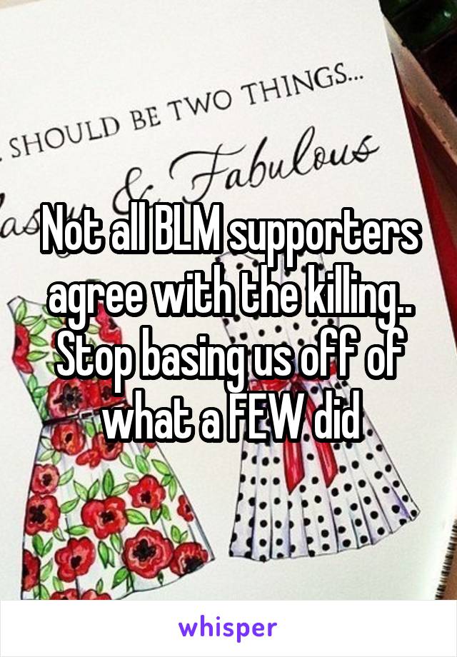 Not all BLM supporters agree with the killing.. Stop basing us off of what a FEW did