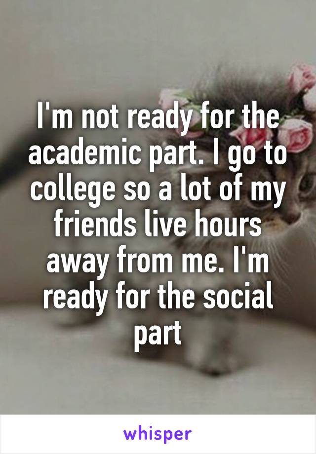 I'm not ready for the academic part. I go to college so a lot of my friends live hours away from me. I'm ready for the social part