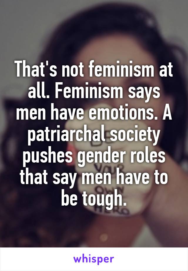 That's not feminism at all. Feminism says men have emotions. A patriarchal society pushes gender roles that say men have to be tough.