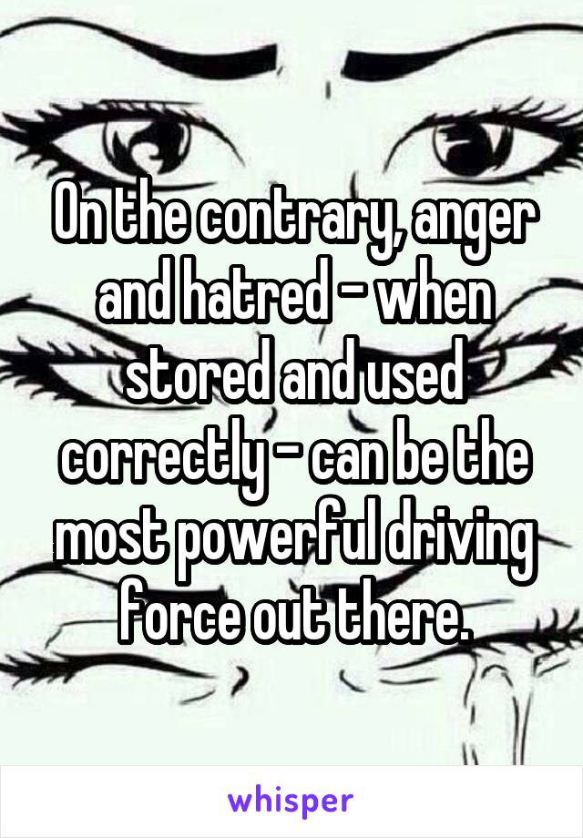 On the contrary, anger and hatred - when stored and used correctly - can be the most powerful driving force out there.