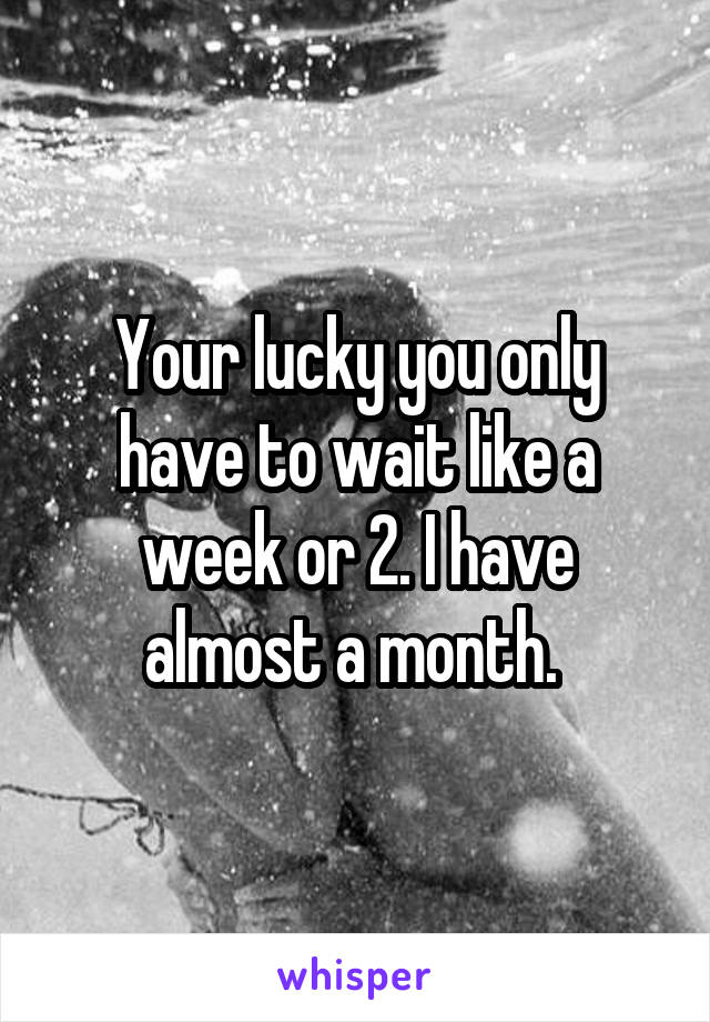 Your lucky you only have to wait like a week or 2. I have almost a month. 