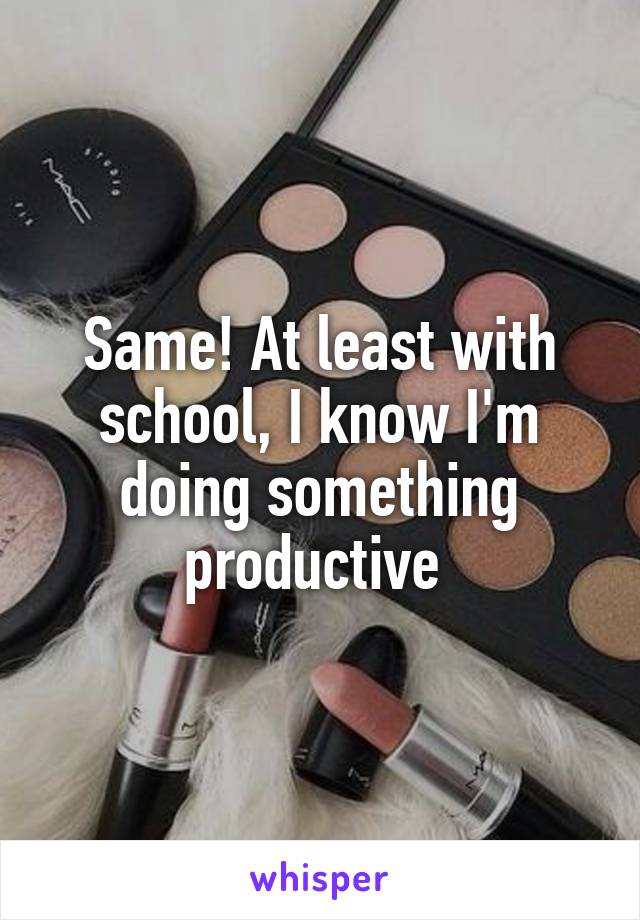 Same! At least with school, I know I'm doing something productive 