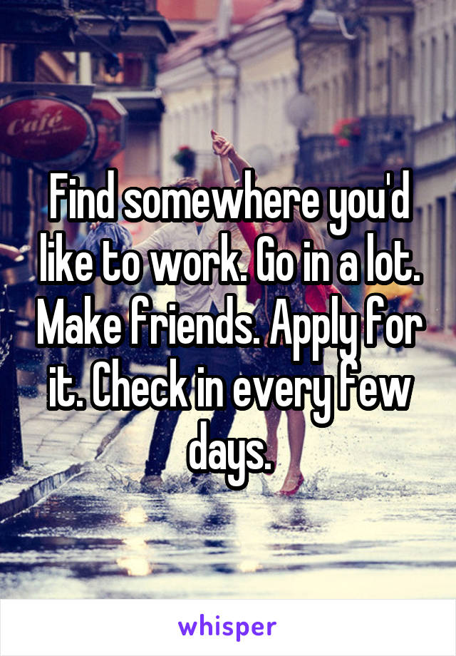 Find somewhere you'd like to work. Go in a lot. Make friends. Apply for it. Check in every few days.