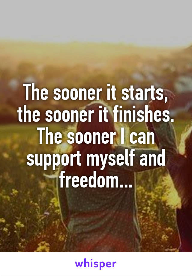 The sooner it starts, the sooner it finishes. The sooner I can support myself and freedom...