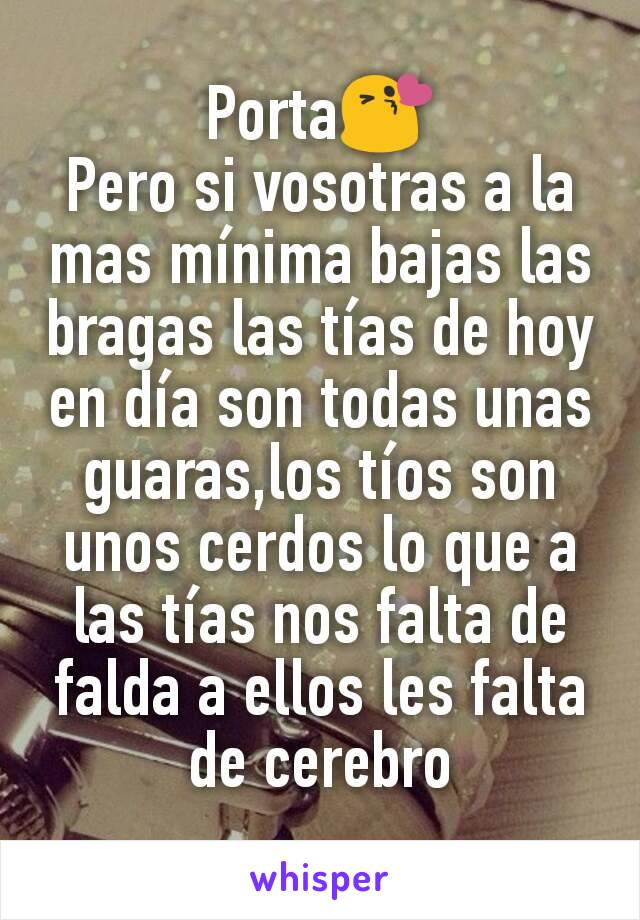 Porta😘
Pero si vosotras a la mas mínima bajas las bragas las tías de hoy en día son todas unas guaras,los tíos son unos cerdos lo que a las tías nos falta de falda a ellos les falta de cerebro