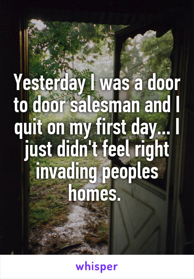 Yesterday I was a door to door salesman and I quit on my first day... I just didn't feel right invading peoples homes. 