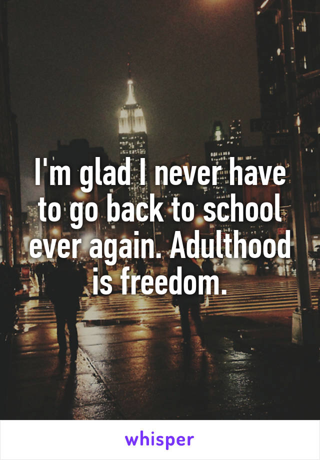 I'm glad I never have to go back to school ever again. Adulthood is freedom.