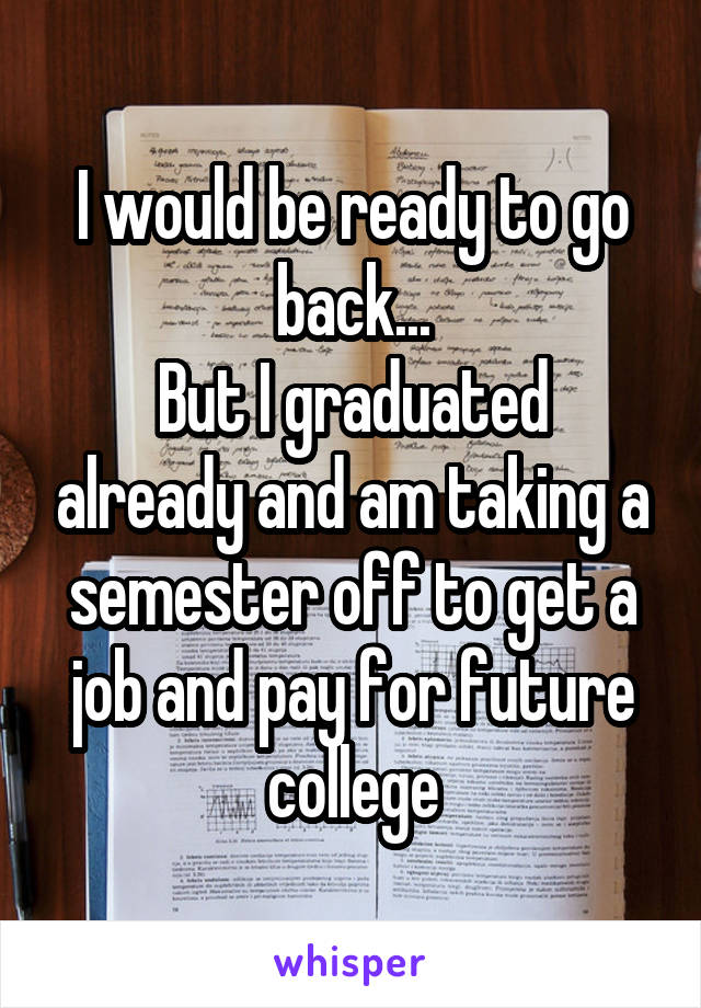 I would be ready to go back...
But I graduated already and am taking a semester off to get a job and pay for future college