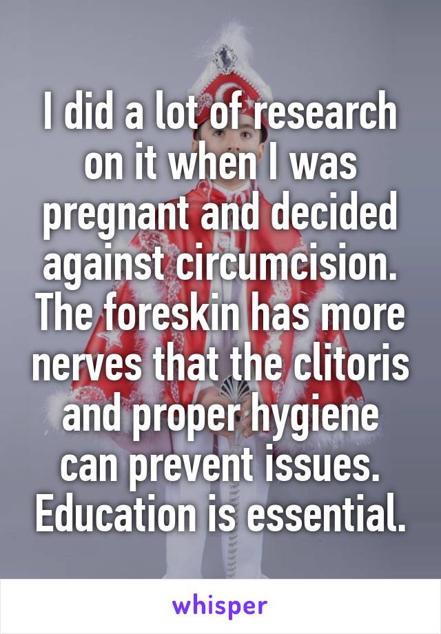 I did a lot of research on it when I was pregnant and decided against circumcision. The foreskin has more nerves that the clitoris and proper hygiene can prevent issues. Education is essential.