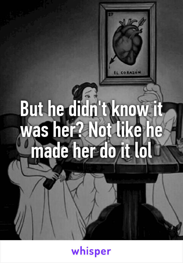But he didn't know it was her? Not like he made her do it lol