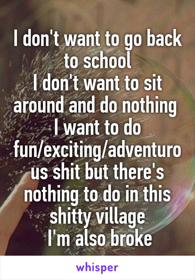 I don't want to go back to school
I don't want to sit around and do nothing 
I want to do fun/exciting/adventurous shit but there's nothing to do in this shitty village
 I'm also broke