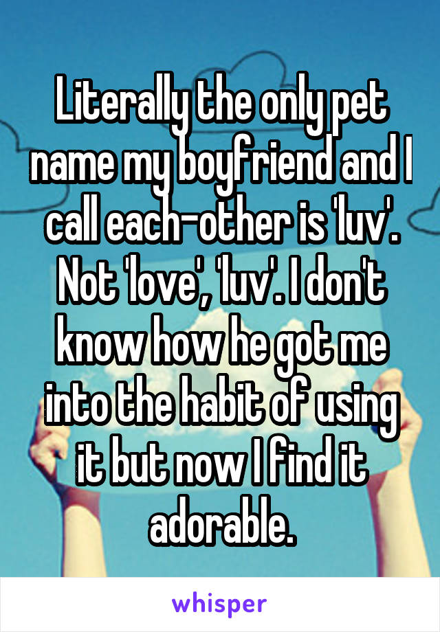 Literally the only pet name my boyfriend and I call each-other is 'luv'. Not 'love', 'luv'. I don't know how he got me into the habit of using it but now I find it adorable.