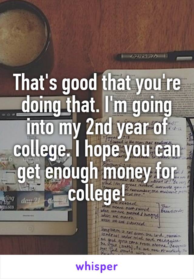 That's good that you're doing that. I'm going into my 2nd year of college. I hope you can get enough money for college!