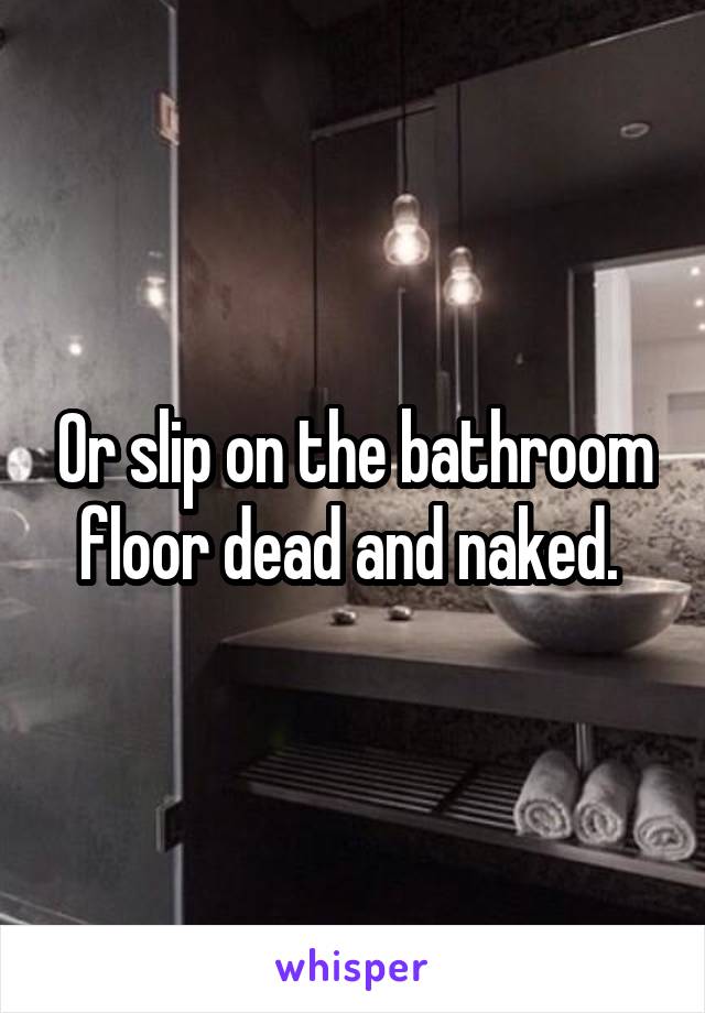 Or slip on the bathroom floor dead and naked. 