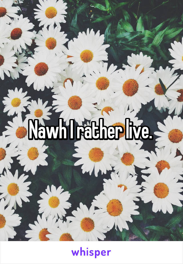 Nawh I rather live. 
