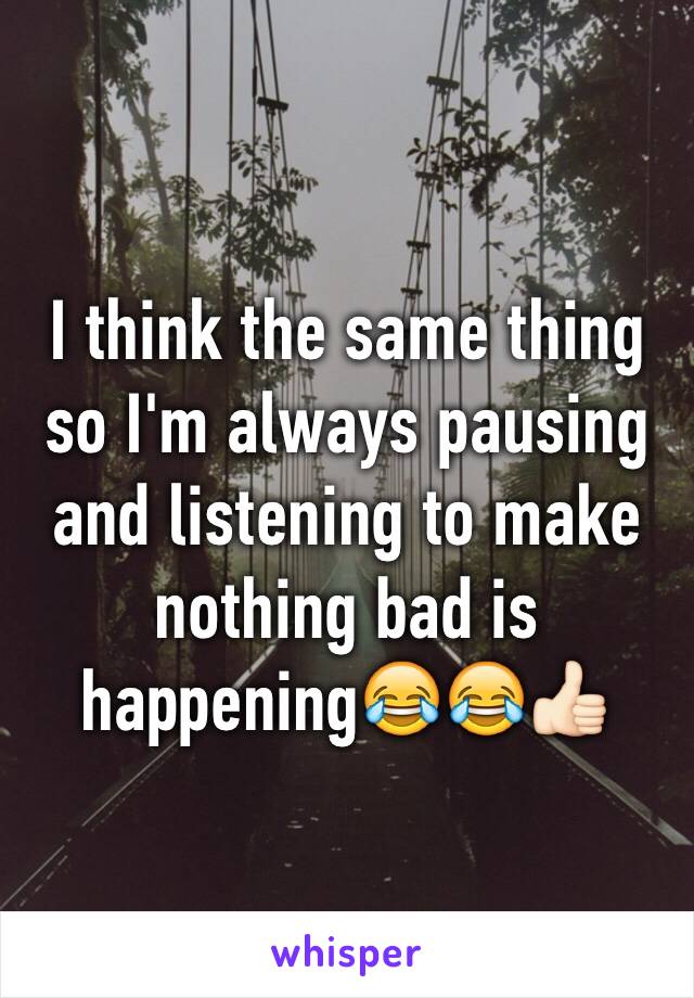 I think the same thing so I'm always pausing and listening to make nothing bad is happening😂😂👍🏻