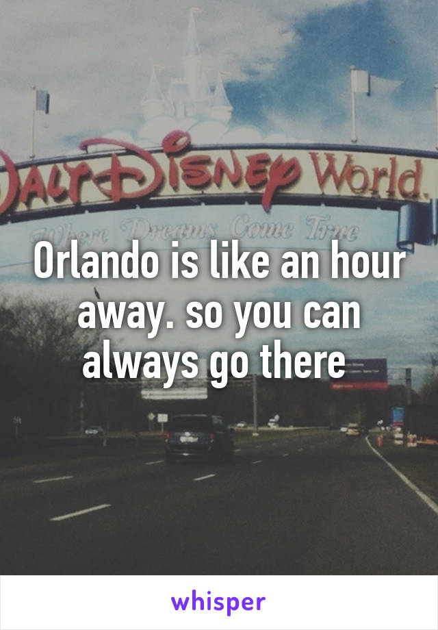 Orlando is like an hour away. so you can always go there 