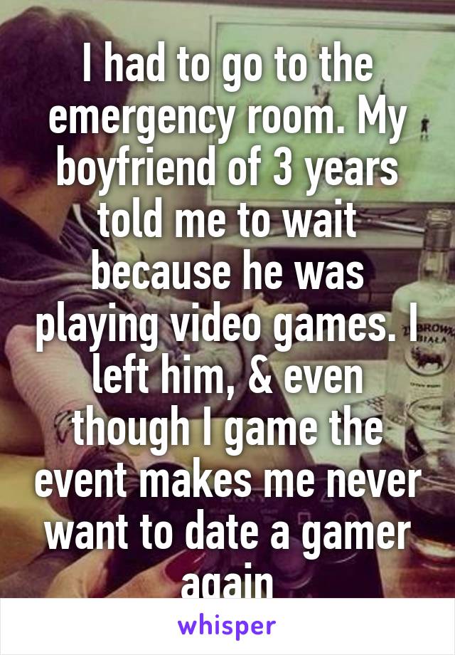 I had to go to the emergency room. My boyfriend of 3 years told me to wait because he was playing video games. I left him, & even though I game the event makes me never want to date a gamer again