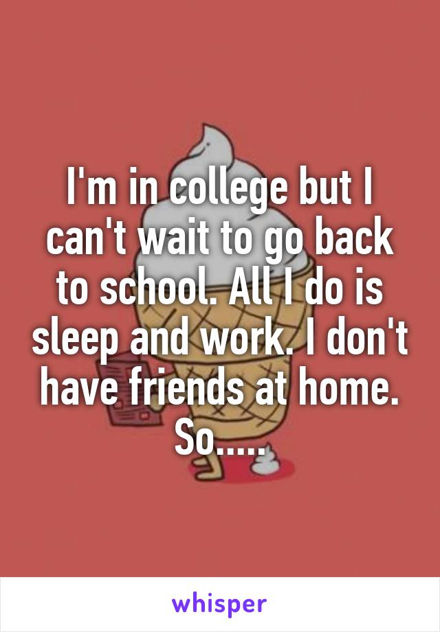 I'm in college but I can't wait to go back to school. All I do is sleep and work. I don't have friends at home. So.....