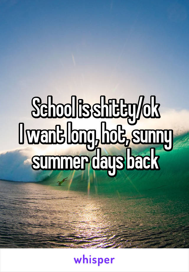 School is shitty/ok
I want long, hot, sunny summer days back