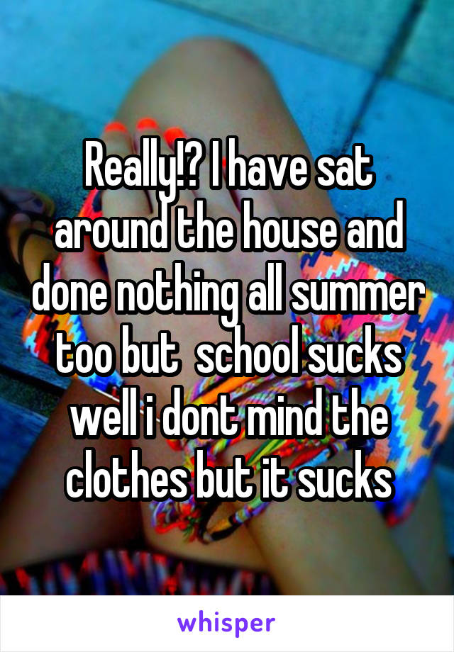 Really!? I have sat around the house and done nothing all summer too but  school sucks well i dont mind the clothes but it sucks