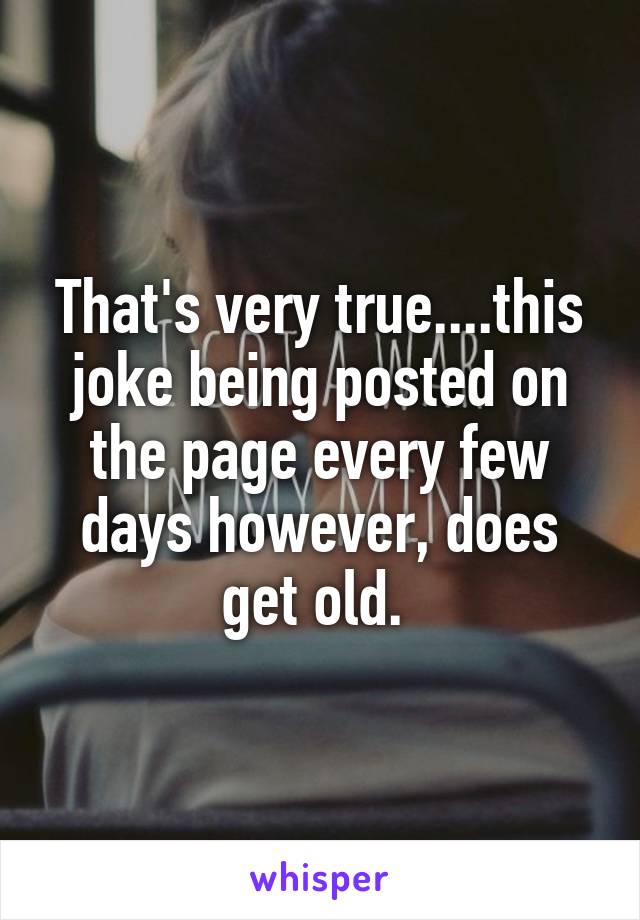 That's very true....this joke being posted on the page every few days however, does get old. 