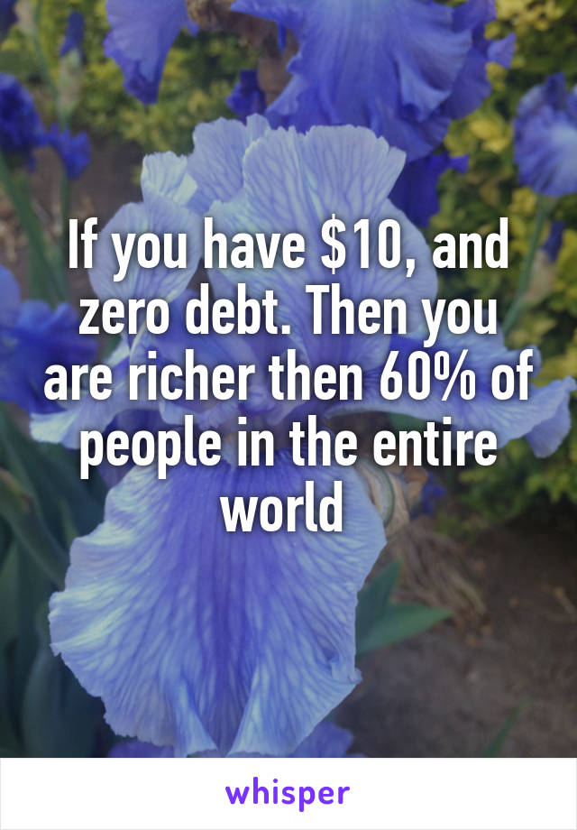 If you have $10, and zero debt. Then you are richer then 60% of people in the entire world 
