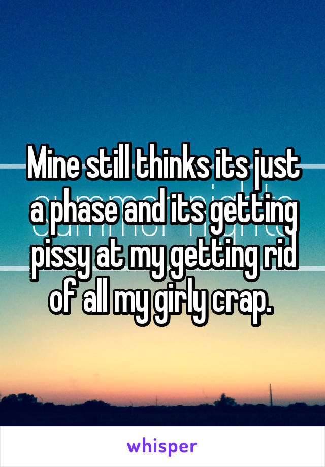 Mine still thinks its just a phase and its getting pissy at my getting rid of all my girly crap. 