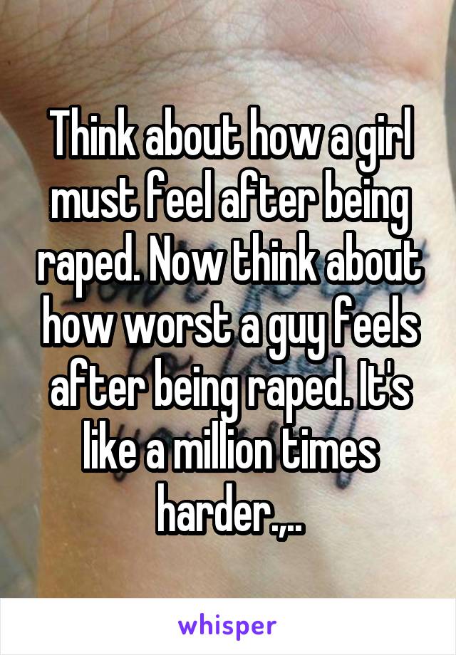 Think about how a girl must feel after being raped. Now think about how worst a guy feels after being raped. It's like a million times harder.,..