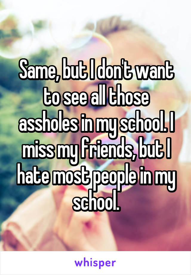 Same, but I don't want to see all those assholes in my school. I miss my friends, but I hate most people in my school.