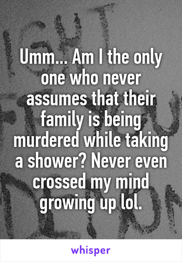 Umm... Am I the only one who never assumes that their family is being murdered while taking a shower? Never even crossed my mind growing up lol.