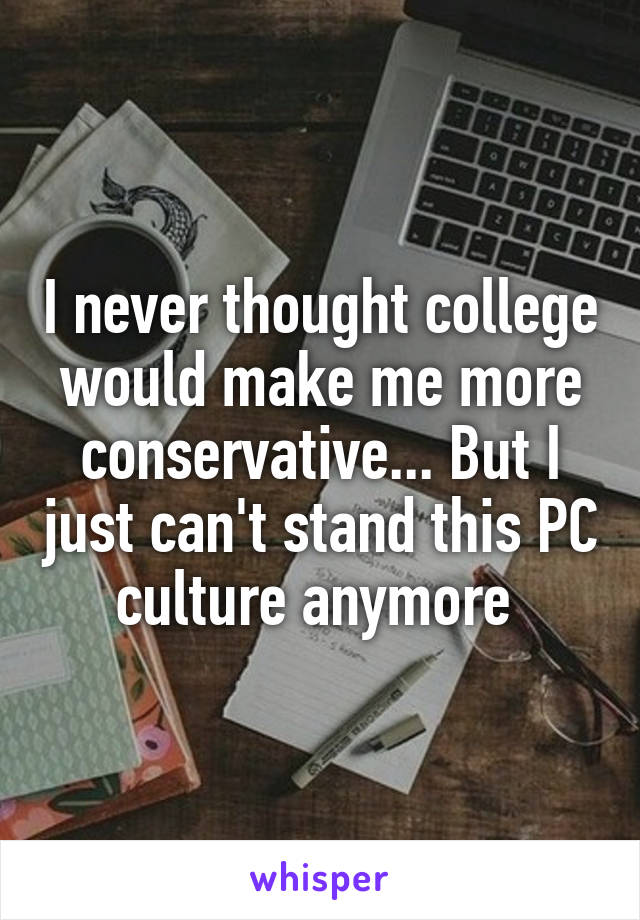 I never thought college would make me more conservative... But I just can't stand this PC culture anymore 