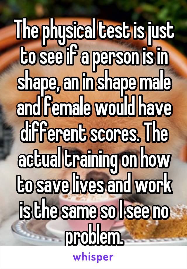 The physical test is just to see if a person is in shape, an in shape male and female would have different scores. The actual training on how to save lives and work is the same so I see no problem.