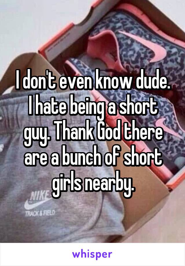 I don't even know dude.
I hate being a short guy. Thank God there are a bunch of short girls nearby.
