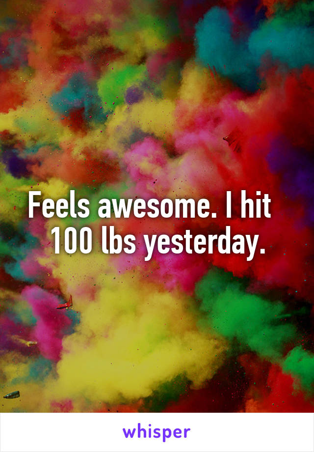 Feels awesome. I hit   100 lbs yesterday.