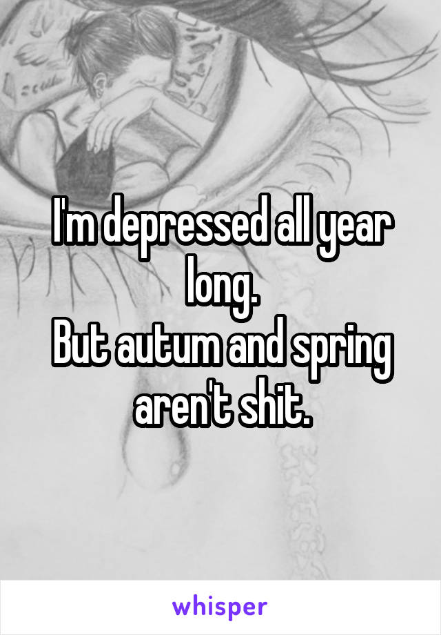 I'm depressed all year long.
But autum and spring aren't shit.