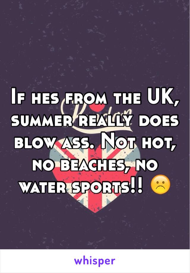 If hes from the UK, summer really does blow ass. Not hot, no beaches, no water sports!! ☹️